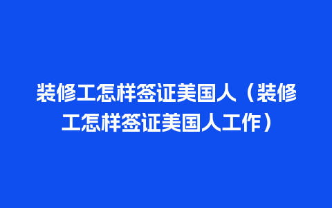 装修工怎样签证美国人（装修工怎样签证美国人工作）