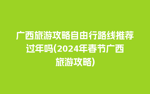 广西旅游攻略自由行路线推荐过年吗(2024年春节广西旅游攻略)