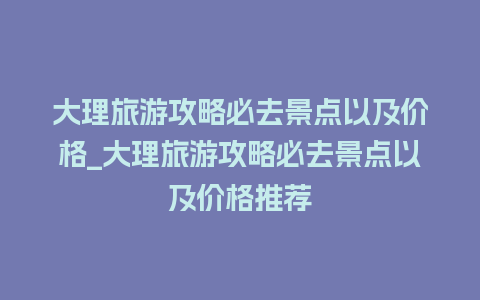 大理旅游攻略必去景点以及价格_大理旅游攻略必去景点以及价格推荐