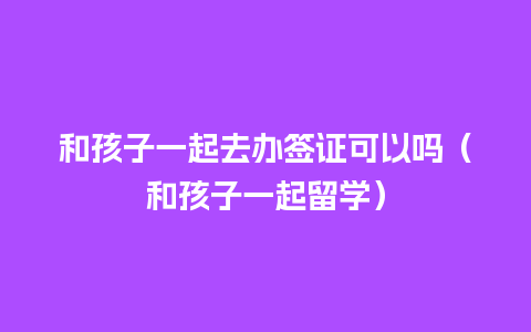 和孩子一起去办签证可以吗（和孩子一起留学）