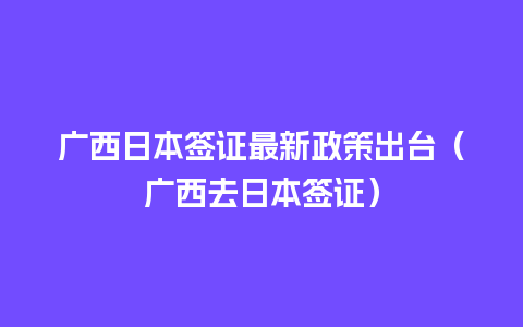 广西日本签证最新政策出台（广西去日本签证）