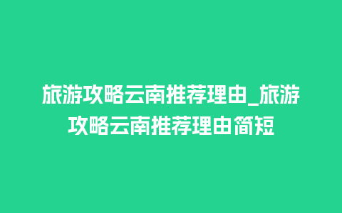 旅游攻略云南推荐理由_旅游攻略云南推荐理由简短