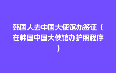 韩国人去中国大使馆办签证（在韩国中国大使馆办护照程序）