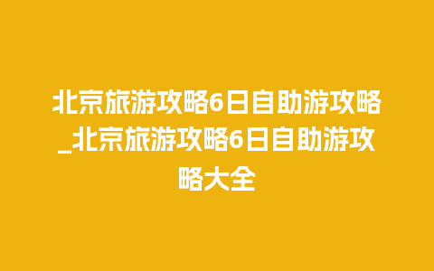 北京旅游攻略6日自助游攻略_北京旅游攻略6日自助游攻略大全