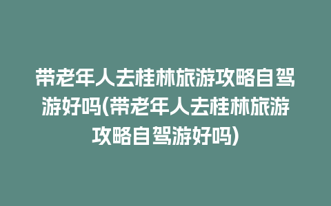 带老年人去桂林旅游攻略自驾游好吗(带老年人去桂林旅游攻略自驾游好吗)