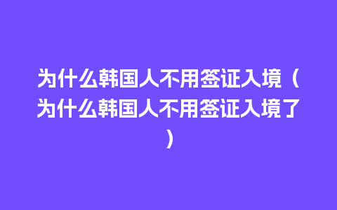 为什么韩国人不用签证入境（为什么韩国人不用签证入境了）