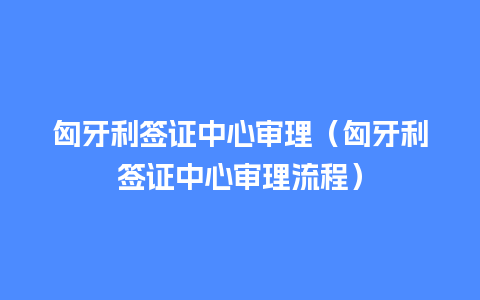 匈牙利签证中心审理（匈牙利签证中心审理流程）