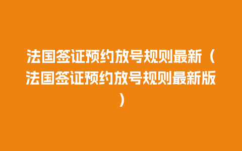 法国签证预约放号规则最新（法国签证预约放号规则最新版）