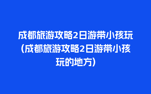 成都旅游攻略2日游带小孩玩(成都旅游攻略2日游带小孩玩的地方)