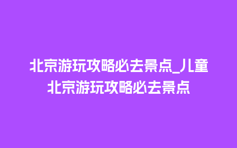 北京游玩攻略必去景点_儿童北京游玩攻略必去景点