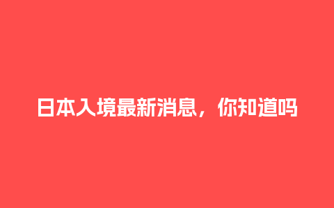 日本入境最新消息，你知道吗