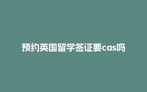 预约英国留学签证要cas吗