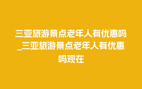 三亚旅游景点老年人有优惠吗_三亚旅游景点老年人有优惠吗现在