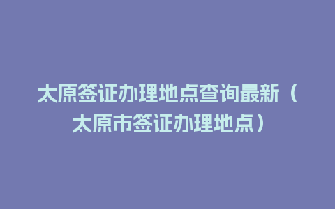 太原签证办理地点查询最新（太原市签证办理地点）