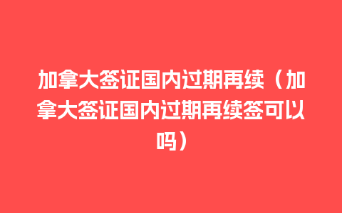 加拿大签证国内过期再续（加拿大签证国内过期再续签可以吗）