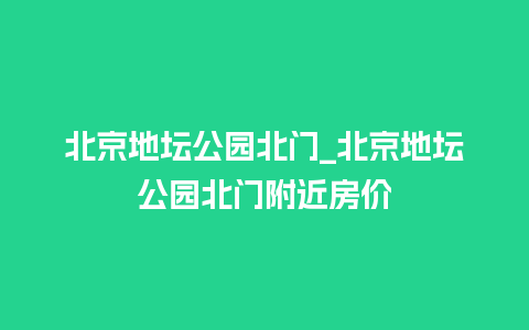 北京地坛公园北门_北京地坛公园北门附近房价