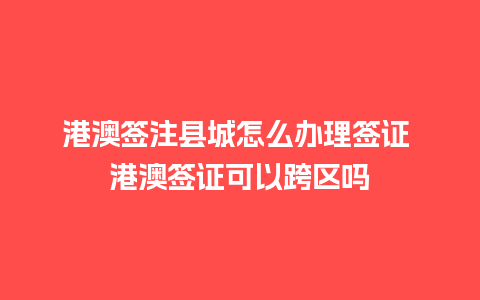 港澳签注县城怎么办理签证 港澳签证可以跨区吗