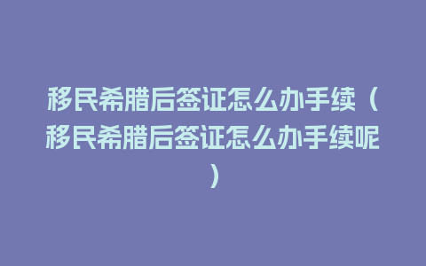 移民希腊后签证怎么办手续（移民希腊后签证怎么办手续呢）