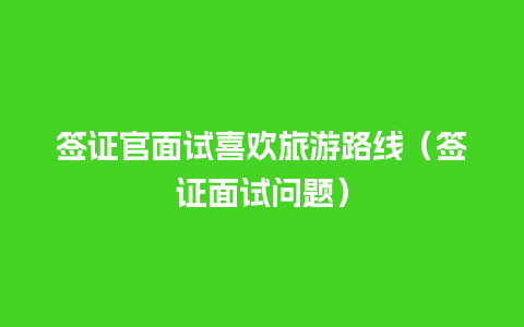 签证官面试喜欢旅游路线（签证面试问题）