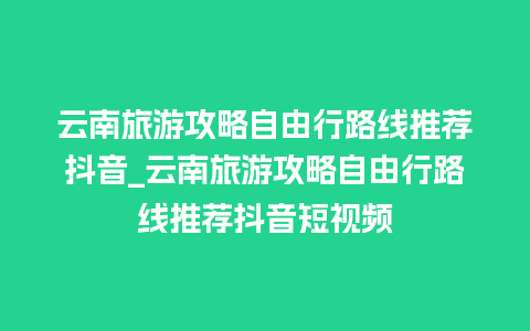 云南旅游攻略自由行路线推荐抖音_云南旅游攻略自由行路线推荐抖音短视频