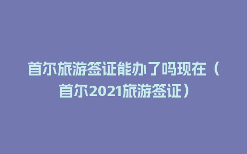 首尔旅游签证能办了吗现在（首尔2021旅游签证）