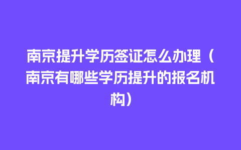 南京提升学历签证怎么办理（南京有哪些学历提升的报名机构）