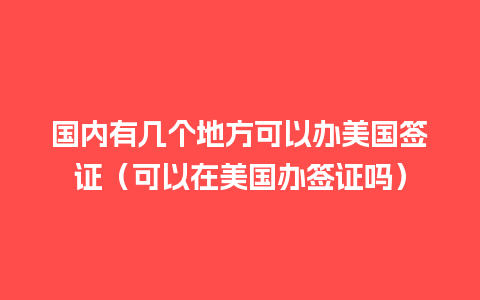 国内有几个地方可以办美国签证（可以在美国办签证吗）