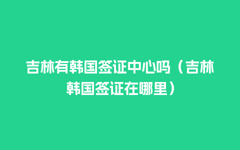 吉林有韩国签证中心吗（吉林韩国签证在哪里）