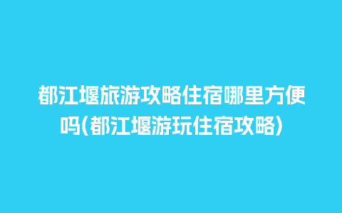 都江堰旅游攻略住宿哪里方便吗(都江堰游玩住宿攻略)