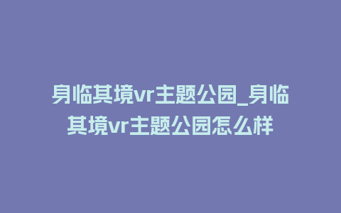 身临其境vr主题公园_身临其境vr主题公园怎么样