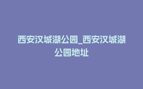 西安汉城湖公园_西安汉城湖公园地址