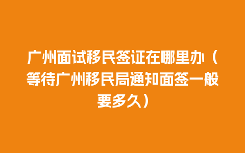 广州面试移民签证在哪里办（等待广州移民局通知面签一般要多久）