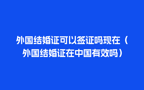 外国结婚证可以签证吗现在（外国结婚证在中国有效吗）