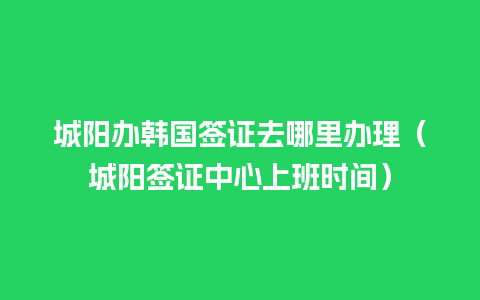 城阳办韩国签证去哪里办理（城阳签证中心上班时间）