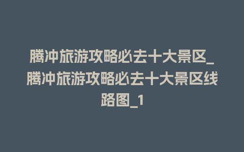 腾冲旅游攻略必去十大景区_腾冲旅游攻略必去十大景区线路图_1