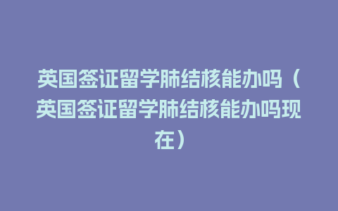 英国签证留学肺结核能办吗（英国签证留学肺结核能办吗现在）