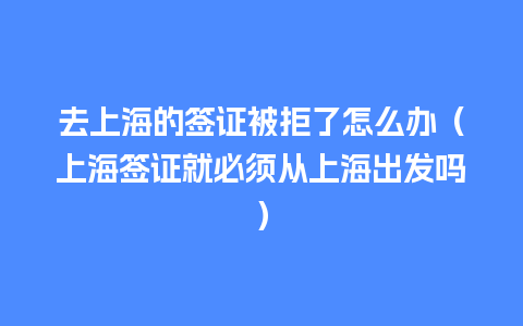 去上海的签证被拒了怎么办（上海签证就必须从上海出发吗）