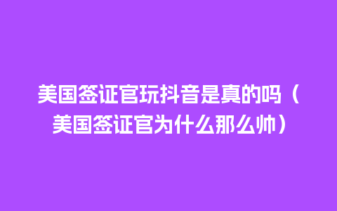 美国签证官玩抖音是真的吗（美国签证官为什么那么帅）