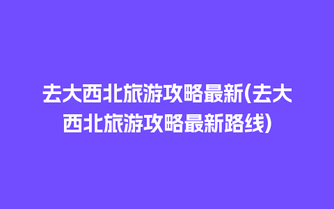 去大西北旅游攻略最新(去大西北旅游攻略最新路线)