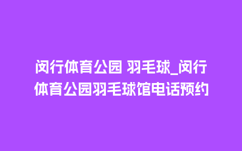 闵行体育公园 羽毛球_闵行体育公园羽毛球馆电话预约