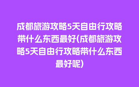 成都旅游攻略5天自由行攻略带什么东西最好(成都旅游攻略5天自由行攻略带什么东西最好呢)