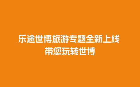 乐途世博旅游专题全新上线 带您玩转世博