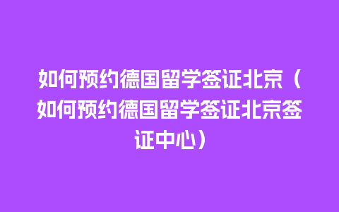 如何预约德国留学签证北京（如何预约德国留学签证北京签证中心）