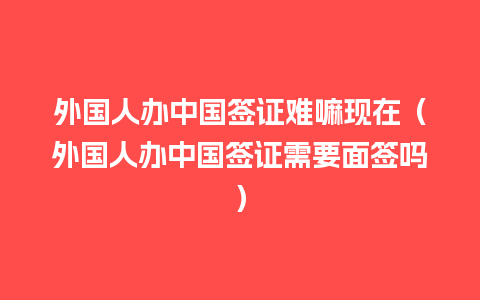 外国人办中国签证难嘛现在（外国人办中国签证需要面签吗）