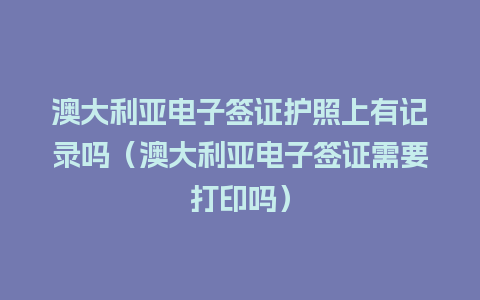 澳大利亚电子签证护照上有记录吗（澳大利亚电子签证需要打印吗）