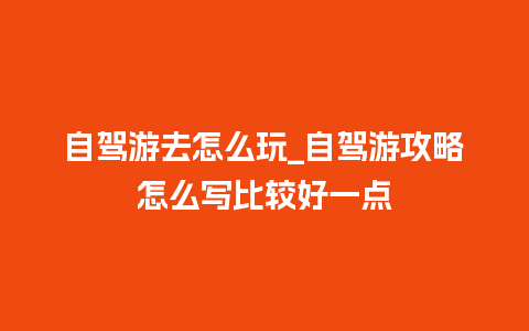 自驾游去怎么玩_自驾游攻略怎么写比较好一点