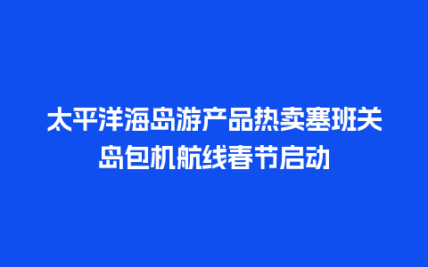 太平洋海岛游产品热卖塞班关岛包机航线春节启动