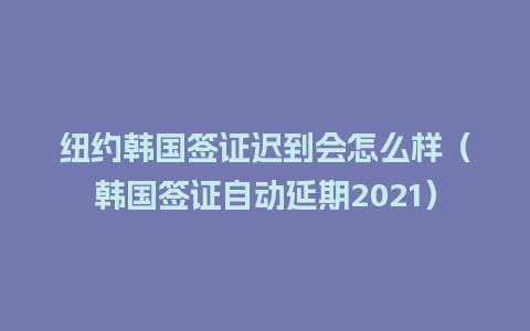 纽约韩国签证迟到会怎么样（韩国签证自动延期2021）