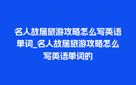 名人故居旅游攻略怎么写英语单词_名人故居旅游攻略怎么写英语单词的