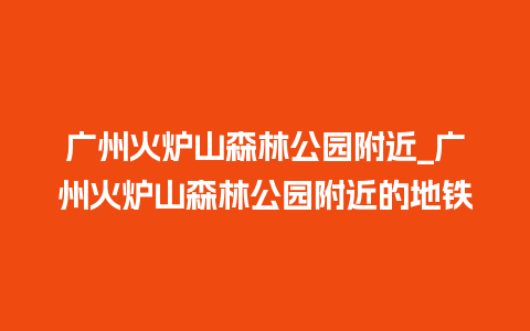 广州火炉山森林公园附近_广州火炉山森林公园附近的地铁